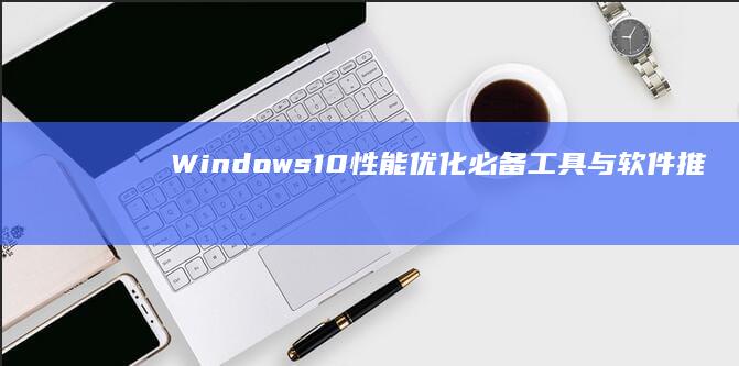 Windows 10性能优化：必备工具与软件推荐